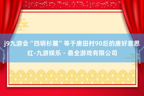 j9九游会“四明杉麓”等于唐田村90后的唐好意思红-九游娱乐 - 最全游戏有限公司