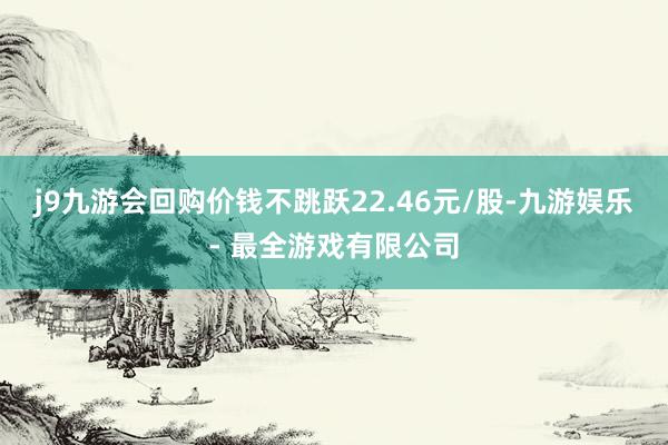 j9九游会回购价钱不跳跃22.46元/股-九游娱乐 - 最全游戏有限公司