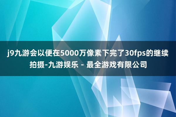 j9九游会以便在5000万像素下完了30fps的继续拍摄-九游娱乐 - 最全游戏有限公司