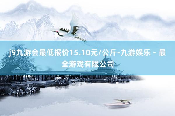 j9九游会最低报价15.10元/公斤-九游娱乐 - 最全游戏有限公司