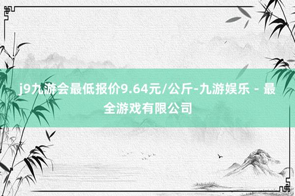 j9九游会最低报价9.64元/公斤-九游娱乐 - 最全游戏有限公司