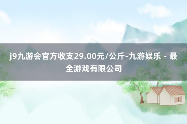 j9九游会官方收支29.00元/公斤-九游娱乐 - 最全游戏有限公司