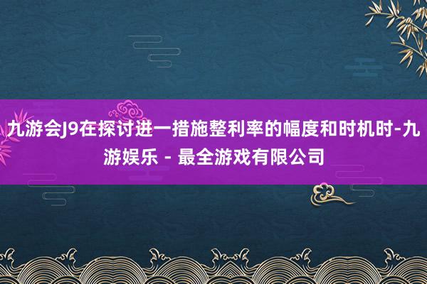 九游会J9在探讨进一措施整利率的幅度和时机时-九游娱乐 - 最全游戏有限公司