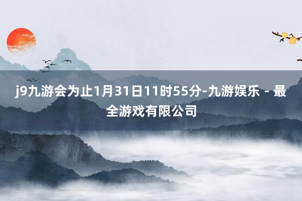 j9九游会为止1月31日11时55分-九游娱乐 - 最全游戏有限公司