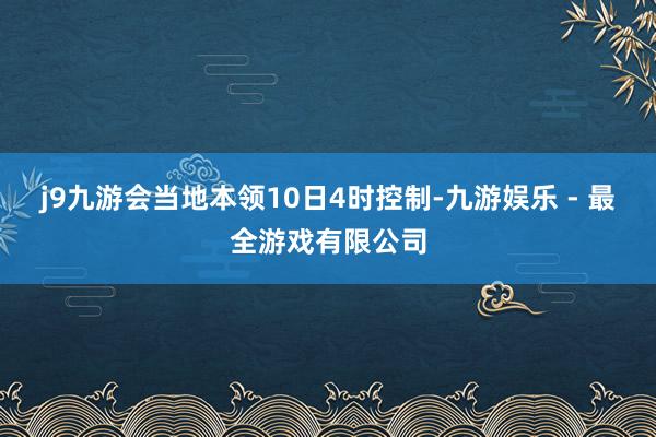 j9九游会当地本领10日4时控制-九游娱乐 - 最全游戏有限公司