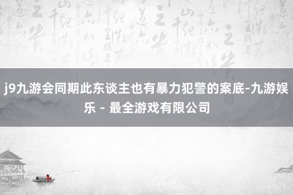 j9九游会同期此东谈主也有暴力犯警的案底-九游娱乐 - 最全游戏有限公司